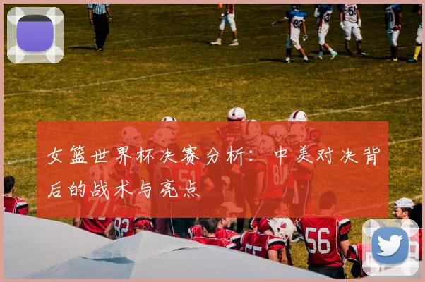 女篮世界杯决赛分析：中美对决背后的战术与亮点